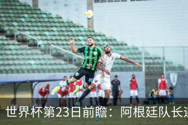 世界杯第23日前瞻：阿根廷队长迎历史之夜 卫冕冠军PK大黑马